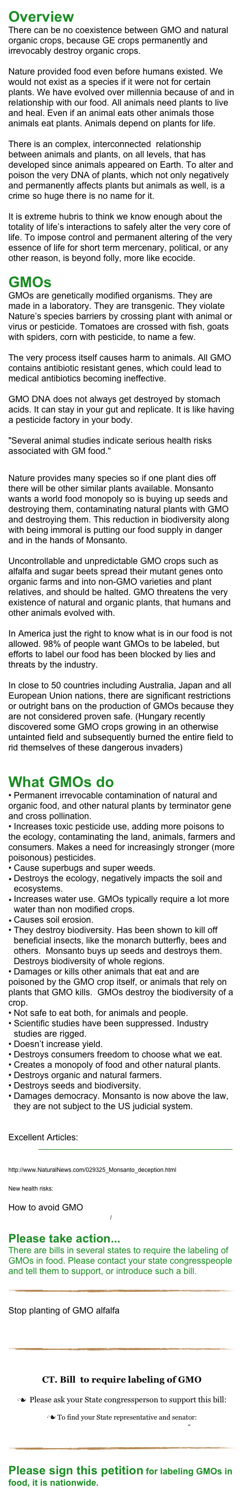 Overview 
There can be no coexistence between GMO and natural organic crops, because GE crops permanently and irrevocably destroy organic crops.

Nature provided food even before humans existed. We would not exist as a species if it were not for certain plants. We have evolved over millennia because of and in relationship with our food. All animals need plants to live and heal. Even if an animal eats other animals those animals eat plants. Animals depend on plants for life. 

There is an complex, interconnected  relationship between animals and plants, on all levels, that has developed since animals appeared on Earth. To alter and poison the very DNA of plants, which not only negatively and permanently affects plants but animals as well, is a crime so huge there is no name for it.

It is extreme hubris to think we know enough about the totality of life’s interactions to safely alter the very core of life. To impose control and permanent altering of the very essence of life for short term mercenary, political, or any other reason, is beyond folly, more like ecocide.

GMOs 
GMOs are genetically modified organisms. They are made in a laboratory. They are transgenic. They violate Nature’s species barriers by crossing plant with animal or virus or pesticide. Tomatoes are crossed with fish, goats with spiders, corn with pesticide, to name a few.

The very process itself causes harm to animals. All GMO contains antibiotic resistant genes, which could lead to medical antibiotics becoming ineffective.

GMO DNA does not always get destroyed by stomach acids. It can stay in your gut and replicate. It is like having a pesticide factory in your body.

"Several animal studies indicate serious health risks associated with GM food."

Nature provides many species so if one plant dies off there will be other similar plants available. Monsanto wants a world food monopoly so is buying up seeds and destroying them, contaminating natural plants with GMO and destroying them. This reduction in biodiversity along with being immoral is putting our food supply in danger and in the hands of Monsanto.

Uncontrollable and unpredictable GMO crops such as alfalfa and sugar beets spread their mutant genes onto organic farms and into non-GMO varieties and plant relatives, and should be halted. GMO threatens the very existence of natural and organic plants, that humans and other animals evolved with.

In America just the right to know what is in our food is not allowed. 98% of people want GMOs to be labeled, but efforts to label our food has been blocked by lies and threats by the industry.

In close to 50 countries including Australia, Japan and all European Union nations, there are significant restrictions or outright bans on the production of GMOs because they are not considered proven safe. (Hungary recently discovered some GMO crops growing in an otherwise untainted field and subsequently burned the entire field to rid themselves of these dangerous invaders)


What GMOs do
• Permanent irrevocable contamination of natural and organic food, and other natural plants by terminator gene and cross pollination.
• Increases toxic pesticide use, adding more poisons to the ecology, contaminating the land, animals, farmers and consumers. Makes a need for increasingly stronger (more poisonous) pesticides.
• Cause superbugs and super weeds.
Destroys the ecology, negatively impacts the soil and ecosystems. 
Increases water use. GMOs typically require a lot more water than non modified crops.
Causes soil erosion.
They destroy biodiversity. Has been shown to kill off beneficial insects, like the monarch butterfly, bees and others.  Monsanto buys up seeds and destroys them.  Destroys biodiversity of whole regions.
• Damages or kills other animals that eat and are poisoned by the GMO crop itself, or animals that rely on plants that GMO kills.  GMOs destroy the biodiversity of a crop.
Not safe to eat both, for animals and people. 
Scientific studies have been suppressed. Industry studies are rigged. 
• Doesn’t increase yield.
Destroys consumers freedom to choose what we eat.
Creates a monopoly of food and other natural plants.
Destroys organic and natural farmers.
Destroys seeds and biodiversity.
Damages democracy. Monsanto is now above the law, they are not subject to the US judicial system.


Excellent Articles: 
http://www.nongmoproject.org/wp-content/uploads/2009/07/GM-Crops-just-the-science.pdf
http://www.responsibletechnology.org/docs/140.pdf
http://www.NaturalNews.com/029325_Monsanto_deception.html
http://www.huffingtonpost.com/beverly-bell/haitian-farmers-commit-to_b_578807.html
New health risks: http://farmandranchfreedom.org/gmo-miscarriages

How to avoid GMO 
http://www.nongmoshoppingguide.com/

Please take action...
There are bills in several states to require the labeling of GMOs in food. Please contact your state congresspeople and tell them to support, or introduce such a bill.
  ￼

Stop planting of GMO alfalfa
http://action.fooddemocracynow.org/sign/dr_hubers_warning/


￼


CT. Bill  to require labeling of GMO

n  Please ask your State congressperson to support this bill: 

n To find your State representative and senator:
http://www.cga.ct.gov/asp/menu/CGAFindLeg.asp"


￼

Please sign this petition for labeling GMOs in food, it is nationwide. 
http://www.organicconsumers.org/monsanto/action.cfm